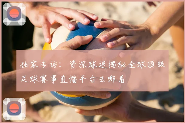 独家专访：资深球迷揭秘全球顶级足球赛事直播平台去哪看