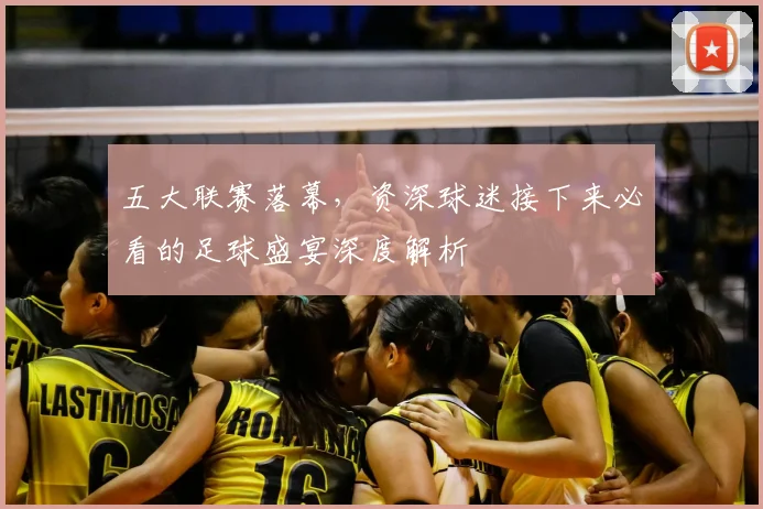 五大联赛落幕，资深球迷接下来必看的足球盛宴深度解析