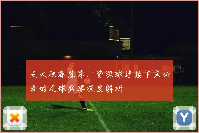 五大联赛落幕，资深球迷接下来必看的足球盛宴深度解析