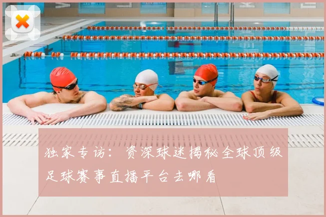独家专访：资深球迷揭秘全球顶级足球赛事直播平台去哪看